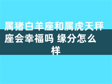 属猪白羊座和属虎天秤座会幸福吗 缘分怎么样