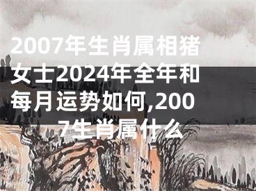 2007年生肖属相猪女士2024年全年和每月运势如何,2007生肖属什么