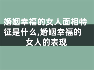 婚姻幸福的女人面相特征是什么,婚姻幸福的女人的表现