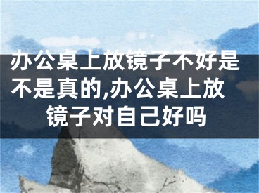 办公桌上放镜子不好是不是真的,办公桌上放镜子对自己好吗