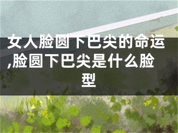 女人脸圆下巴尖的命运,脸圆下巴尖是什么脸型