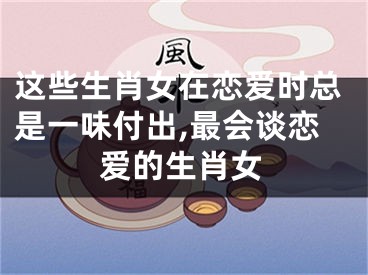 这些生肖女在恋爱时总是一味付出,最会谈恋爱的生肖女