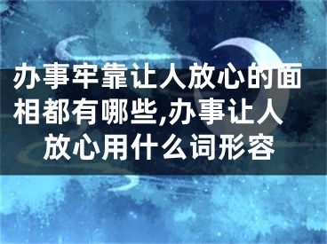 办事牢靠让人放心的面相都有哪些,办事让人放心用什么词形容