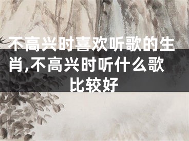 不高兴时喜欢听歌的生肖,不高兴时听什么歌比较好