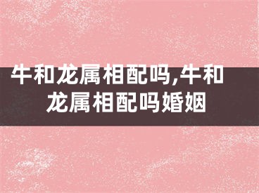 牛和龙属相配吗,牛和龙属相配吗婚姻