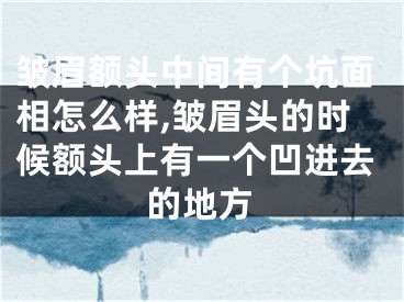 皱眉额头中间有个坑面相怎么样,皱眉头的时候额头上有一个凹进去的地方