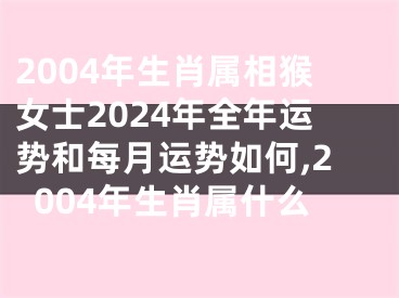 2004年生肖属相猴女士2024年全年运势和每月运势如何,2004年生肖属什么