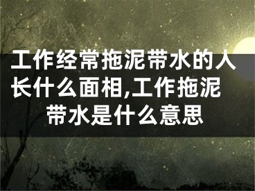 工作经常拖泥带水的人长什么面相,工作拖泥带水是什么意思