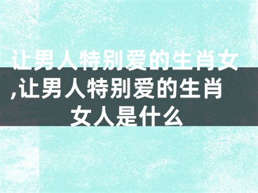 让男人特别爱的生肖女,让男人特别爱的生肖女人是什么