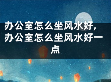 办公室怎么坐风水好,办公室怎么坐风水好一点