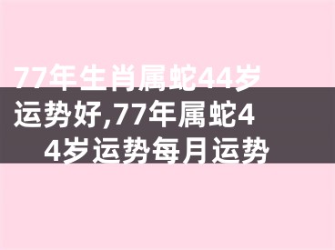 77年生肖属蛇44岁运势好,77年属蛇44岁运势每月运势