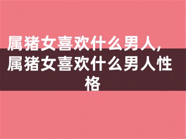 属猪女喜欢什么男人,属猪女喜欢什么男人性格