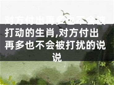 对方付出再多也不会被打动的生肖,对方付出再多也不会被打扰的说说