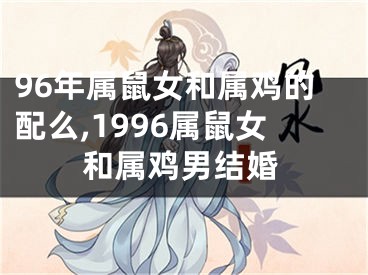 96年属鼠女和属鸡的配么,1996属鼠女和属鸡男结婚