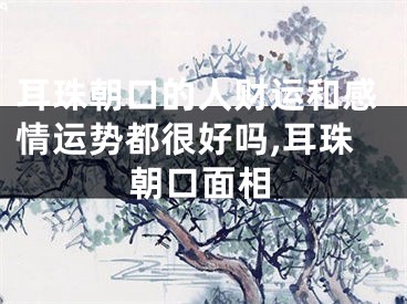 耳珠朝口的人财运和感情运势都很好吗,耳珠朝口面相