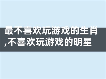 最不喜欢玩游戏的生肖,不喜欢玩游戏的明星