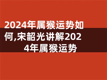 2024年属猴运势如何,宋韶光讲解2024年属猴运势