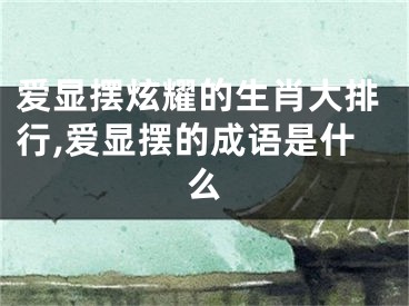 爱显摆炫耀的生肖大排行,爱显摆的成语是什么