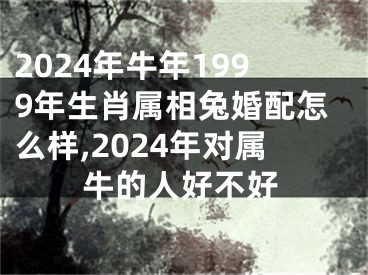 2024年牛年1999年生肖属相兔婚配怎么样,2024年对属牛的人好不好