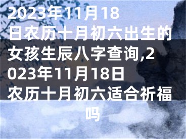 2023年11月18日农历十月初六出生的女孩生辰八字查询,2023年11月18日农历十月初六适合祈福吗