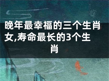 晚年最幸福的三个生肖女,寿命最长的3个生肖