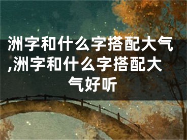 洲字和什么字搭配大气,洲字和什么字搭配大气好听