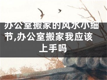 办公室搬家的风水小细节,办公室搬家我应该上手吗