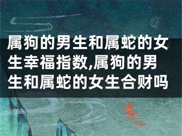 属狗的男生和属蛇的女生幸福指数,属狗的男生和属蛇的女生合财吗