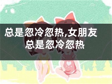 总是忽冷忽热,女朋友总是忽冷忽热