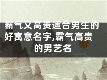 霸气又高贵适合男生的好寓意名字,霸气高贵的男艺名