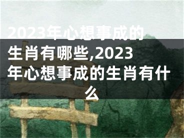 2023年心想事成的生肖有哪些,2023年心想事成的生肖有什么