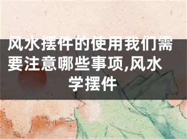 风水摆件的使用我们需要注意哪些事项,风水学摆件