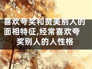 喜欢夸奖和赞美别人的面相特征,经常喜欢夸奖别人的人性格