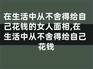 在生活中从不舍得给自己花钱的女人面相,在生活中从不舍得给自己花钱