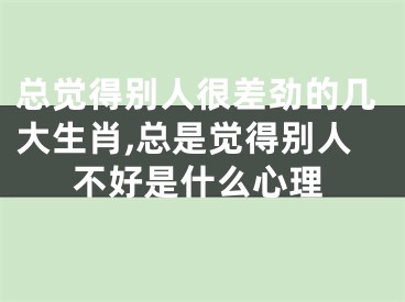 总觉得别人很差劲的几大生肖,总是觉得别人不好是什么心理