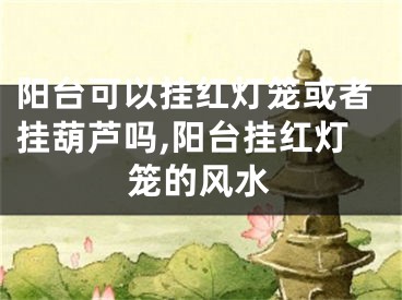 阳台可以挂红灯笼或者挂葫芦吗,阳台挂红灯笼的风水