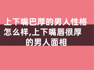 上下嘴巴厚的男人性格怎么样,上下嘴唇很厚的男人面相