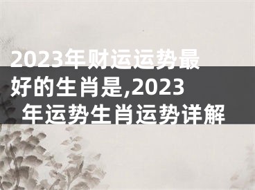 2023年财运运势最好的生肖是,2023年运势生肖运势详解