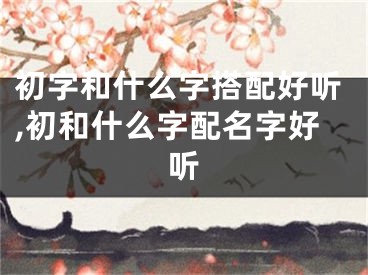 初字和什么字搭配好听,初和什么字配名字好听