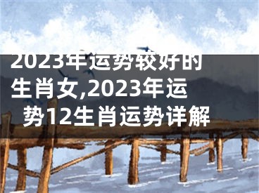 2023年运势较好的生肖女,2023年运势12生肖运势详解