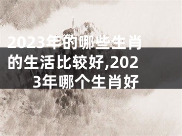 2023年的哪些生肖的生活比较好,2023年哪个生肖好