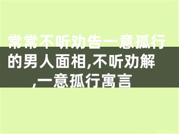 常常不听劝告一意孤行的男人面相,不听劝解,一意孤行寓言