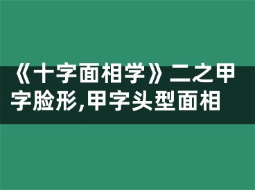 《十字面相学》二之甲字脸形,甲字头型面相