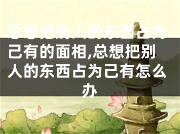 总想把别人的东西占为己有的面相,总想把别人的东西占为己有怎么办