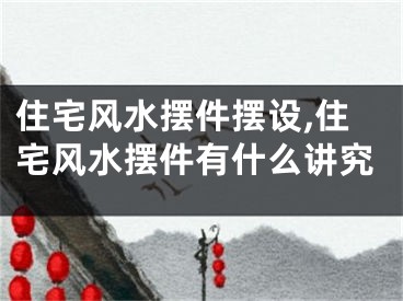 住宅风水摆件摆设,住宅风水摆件有什么讲究