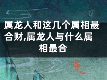 属龙人和这几个属相最合财,属龙人与什么属相最合