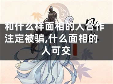 和什么样面相的人合作注定被骗,什么面相的人可交