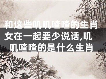 和这些叽叽喳喳的生肖女在一起要少说话,叽叽喳喳的是什么生肖