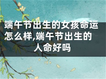 端午节出生的女孩命运怎么样,端午节出生的人命好吗