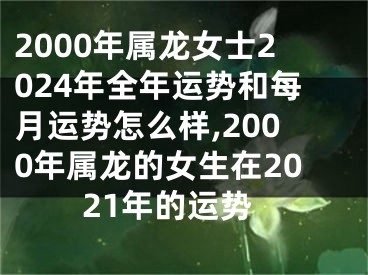 2000年属龙女士2024年全年运势和每月运势怎么样,2000年属龙的女生在2021年的运势